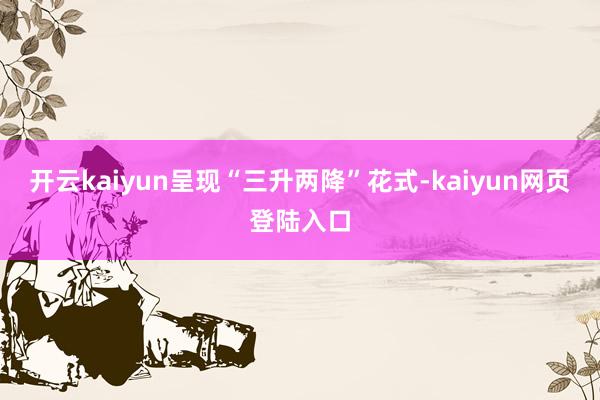 开云kaiyun呈现“三升两降”花式-kaiyun网页登陆入口