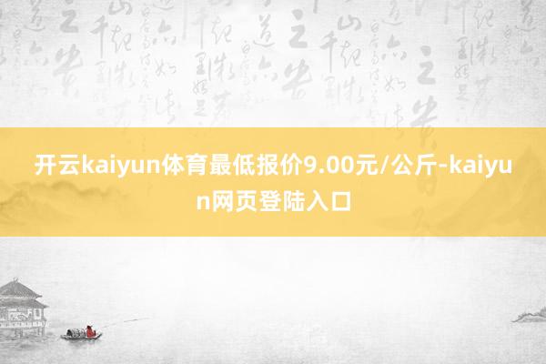 开云kaiyun体育最低报价9.00元/公斤-kaiyun网页登陆入口