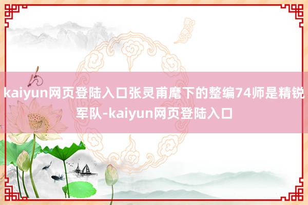 kaiyun网页登陆入口张灵甫麾下的整编74师是精锐军队-kaiyun网页登陆入口