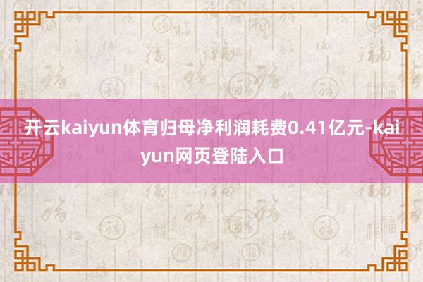 开云kaiyun体育归母净利润耗费0.41亿元-kaiyun网页登陆入口