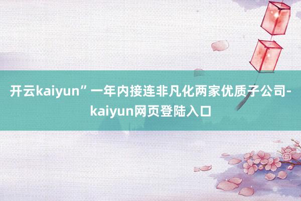 开云kaiyun”　　一年内接连非凡化两家优质子公司-kaiyun网页登陆入口
