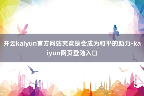 开云kaiyun官方网站究竟是会成为和平的助力-kaiyun网页登陆入口
