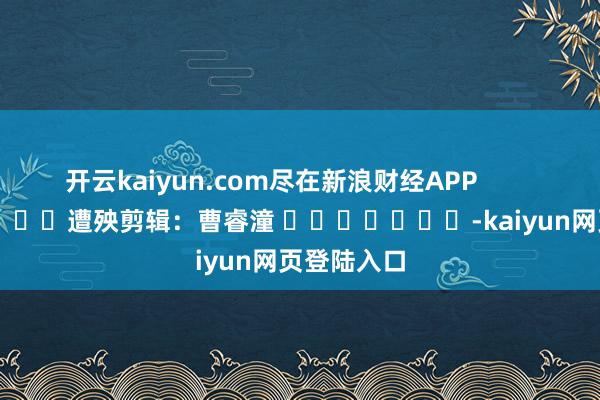 开云kaiyun.com尽在新浪财经APP            						遭殃剪辑：曹睿潼 							-kaiyun网页登陆入口