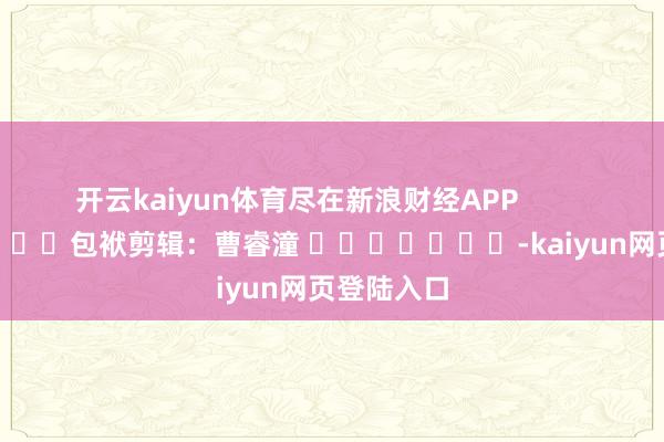 开云kaiyun体育尽在新浪财经APP 包袱剪辑:曹睿潼 -kaiyun网页登陆入口