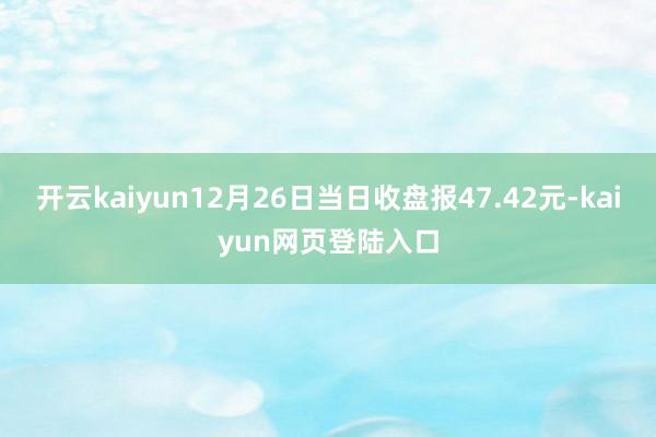 开云kaiyun12月26日当日收盘报47.42元-kaiyun网页登陆入口