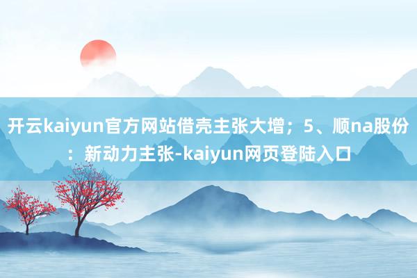 开云kaiyun官方网站借壳主张大增；5、顺na股份：新动力主张-kaiyun网页登陆入口