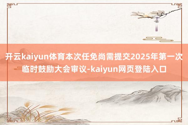 开云kaiyun体育本次任免尚需提交2025年第一次临时鼓励大会审议-kaiyun网页登陆入口