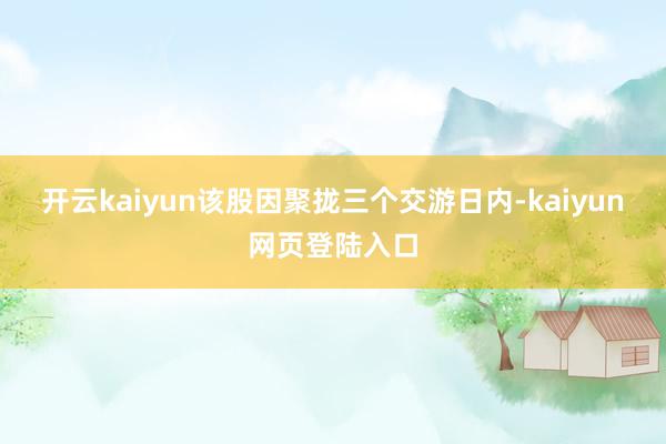 开云kaiyun该股因聚拢三个交游日内-kaiyun网页登陆入口