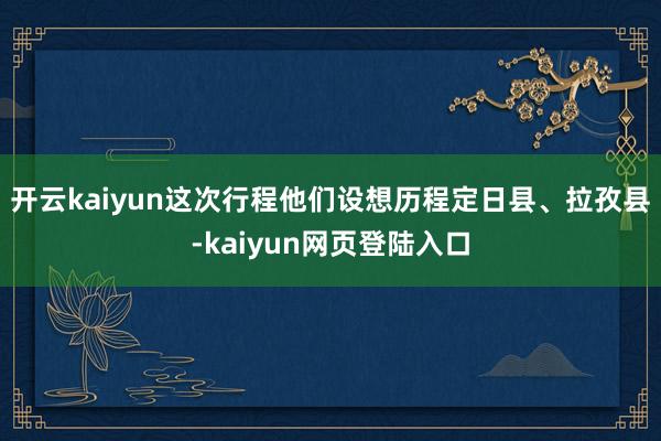 开云kaiyun这次行程他们设想历程定日县、拉孜县-kaiyun网页登陆入口