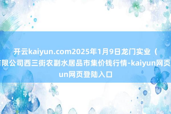 开云kaiyun.com2025年1月9日龙门实业（集团）有限公司西三街农副水居品市集价钱行情-kaiyun网页登陆入口