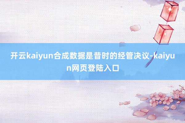 开云kaiyun合成数据是昔时的经管决议-kaiyun网页登陆入口