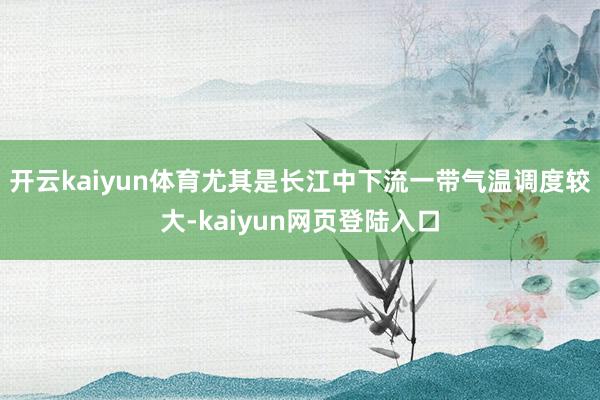 开云kaiyun体育尤其是长江中下流一带气温调度较大-kaiyun网页登陆入口