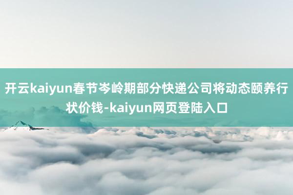 开云kaiyun春节岑岭期部分快递公司将动态颐养行状价钱-kaiyun网页登陆入口