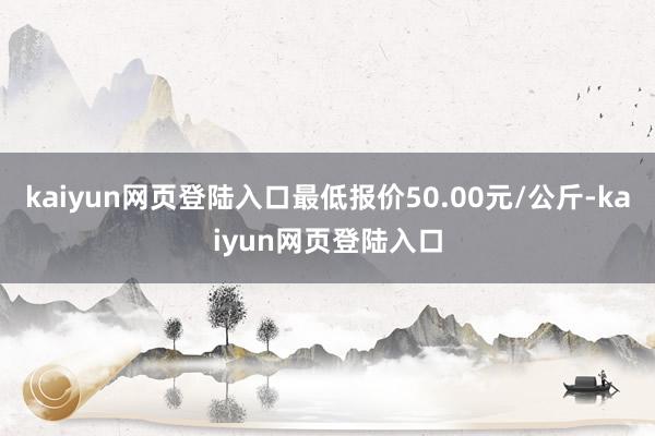 kaiyun网页登陆入口最低报价50.00元/公斤-kaiyun网页登陆入口