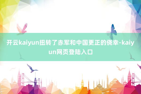 开云kaiyun扭转了赤军和中国更正的侥幸-kaiyun网页登陆入口