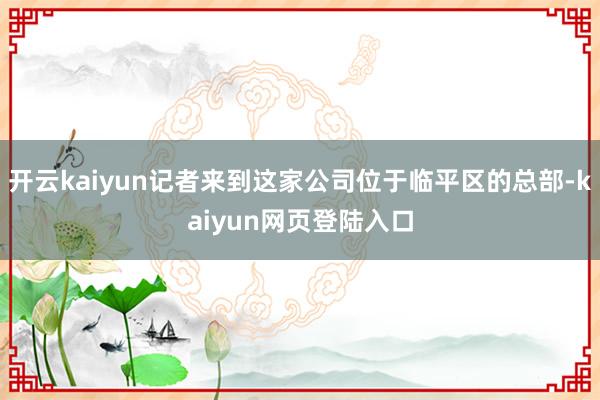 开云kaiyun记者来到这家公司位于临平区的总部-kaiyun网页登陆入口
