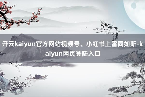 开云kaiyun官方网站视频号、小红书上雷同如斯-kaiyun网页登陆入口