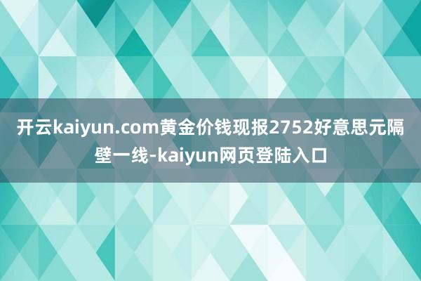 开云kaiyun.com黄金价钱现报2752好意思元隔壁一线-kaiyun网页登陆入口