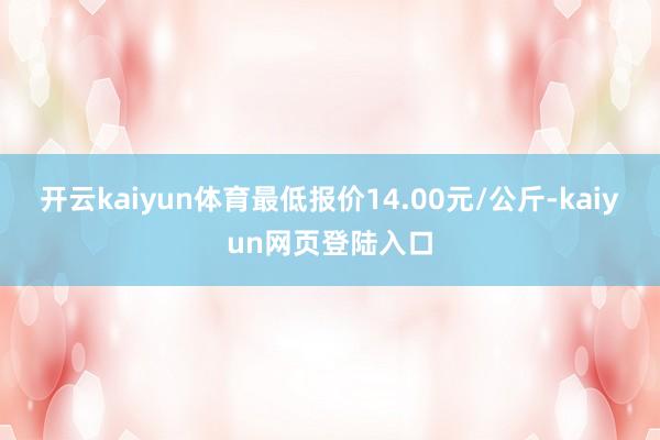 开云kaiyun体育最低报价14.00元/公斤-kaiyun网页登陆入口