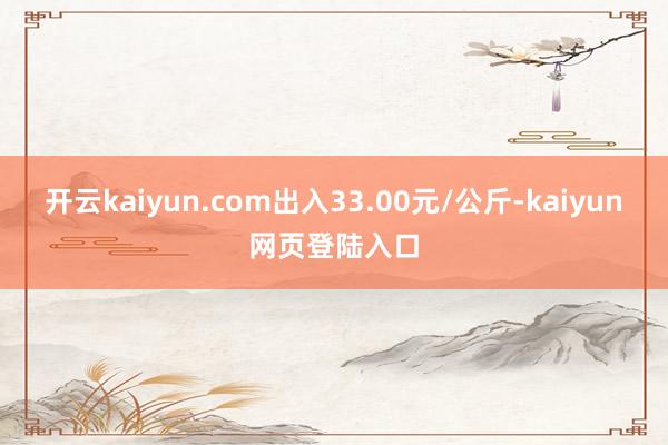 开云kaiyun.com出入33.00元/公斤-kaiyun网页登陆入口