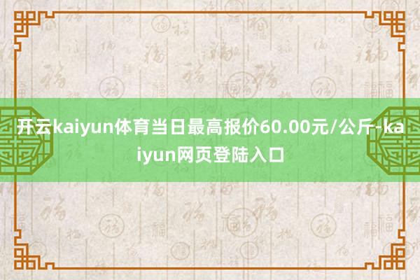 开云kaiyun体育当日最高报价60.00元/公斤-kaiyun网页登陆入口