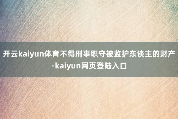 开云kaiyun体育不得刑事职守被监护东谈主的财产-kaiyun网页登陆入口