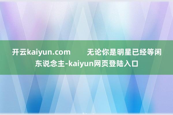 开云kaiyun.com        无论你是明星已经等闲东说念主-kaiyun网页登陆入口