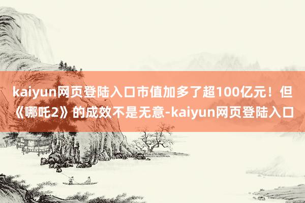 kaiyun网页登陆入口市值加多了超100亿元!但《哪吒2》的成效不是无意-kaiyun网页登陆入口