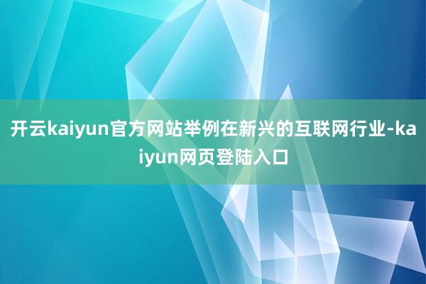 开云kaiyun官方网站举例在新兴的互联网行业-kaiyun网页登陆入口