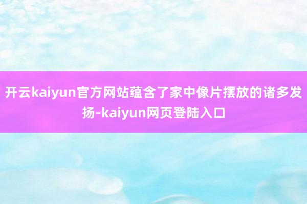 开云kaiyun官方网站蕴含了家中像片摆放的诸多发扬-kaiyun网页登陆入口