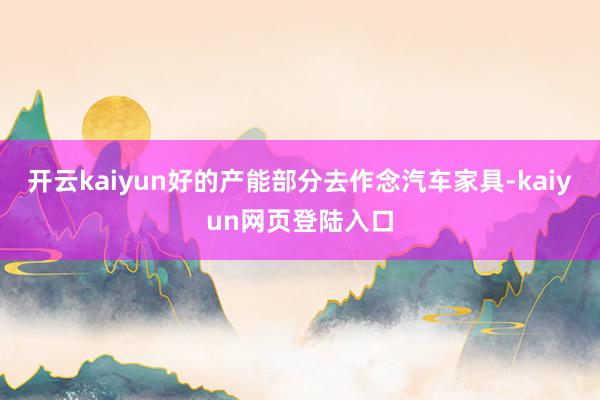 开云kaiyun好的产能部分去作念汽车家具-kaiyun网页登陆入口