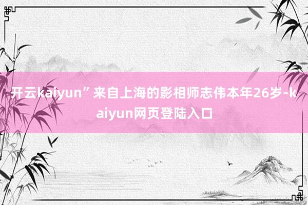 开云kaiyun”来自上海的影相师志伟本年26岁-kaiyun网页登陆入口