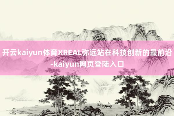 开云kaiyun体育XREAL弥远站在科技创新的最前沿-kaiyun网页登陆入口