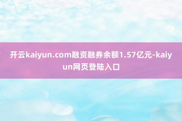 开云kaiyun.com融资融券余额1.57亿元-kaiyun网页登陆入口