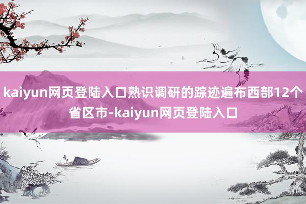 kaiyun网页登陆入口熟识调研的踪迹遍布西部12个省区市-kaiyun网页登陆入口