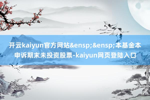 开云kaiyun官方网站&ensp;&ensp;本基金本申诉期末未投资股票-kaiyun网页登陆入口