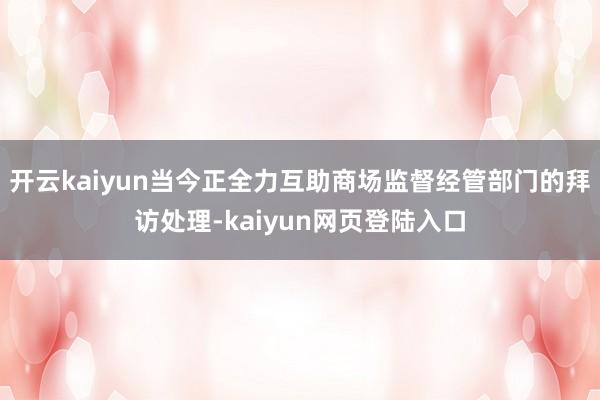 开云kaiyun当今正全力互助商场监督经管部门的拜访处理-kaiyun网页登陆入口