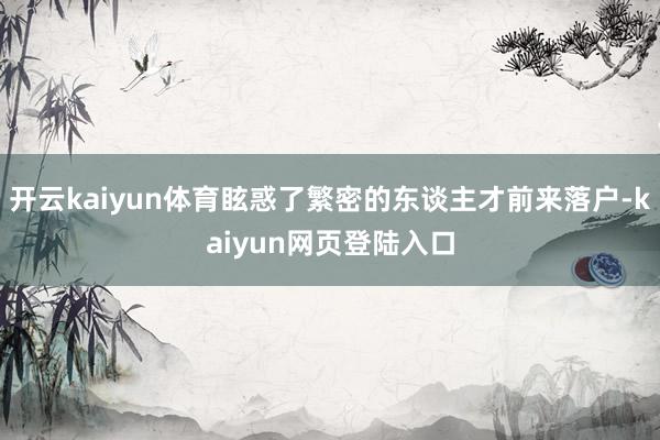 开云kaiyun体育眩惑了繁密的东谈主才前来落户-kaiyun网页登陆入口