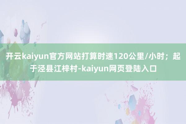 开云kaiyun官方网站打算时速120公里/小时；起于泾县江梓村-kaiyun网页登陆入口