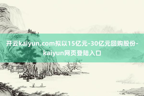 开云kaiyun.com拟以15亿元-30亿元回购股份-kaiyun网页登陆入口