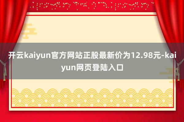 开云kaiyun官方网站正股最新价为12.98元-kaiyun网页登陆入口