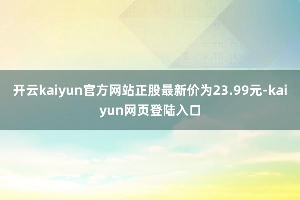 开云kaiyun官方网站正股最新价为23.99元-kaiyun网页登陆入口
