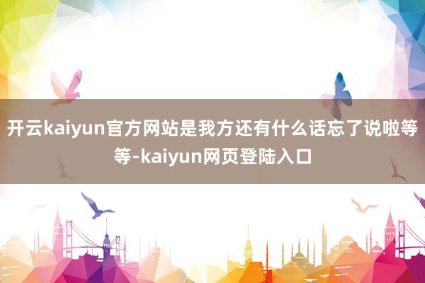 开云kaiyun官方网站是我方还有什么话忘了说啦等等-kaiyun网页登陆入口