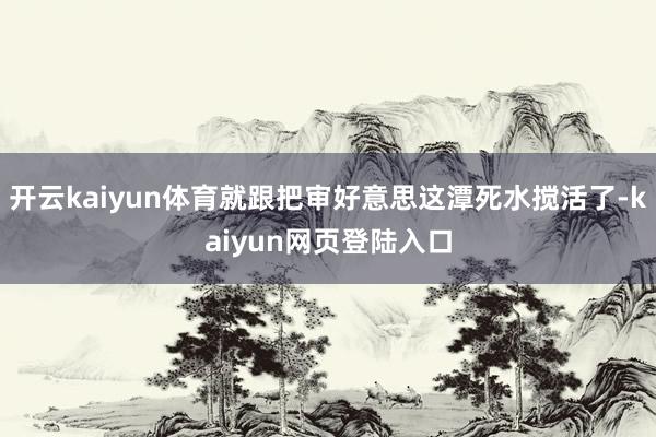 开云kaiyun体育就跟把审好意思这潭死水搅活了-kaiyun网页登陆入口