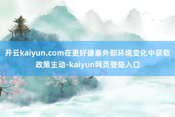 开云kaiyun.com在更好搪塞外部环境变化中获取政策主动-kaiyun网页登陆入口