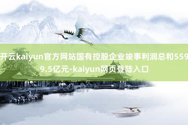 开云kaiyun官方网站国有控股企业竣事利润总和5599.5亿元-kaiyun网页登陆入口