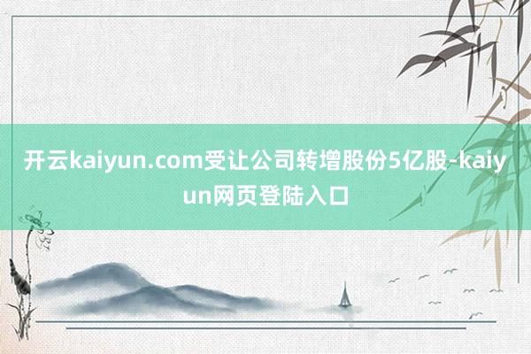 开云kaiyun.com受让公司转增股份5亿股-kaiyun网页登陆入口