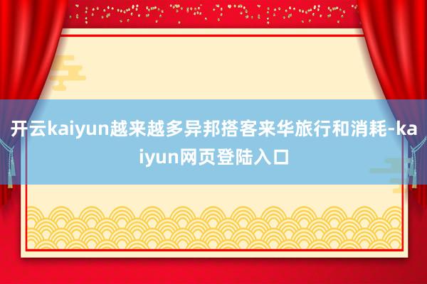 开云kaiyun越来越多异邦搭客来华旅行和消耗-kaiyun网页登陆入口