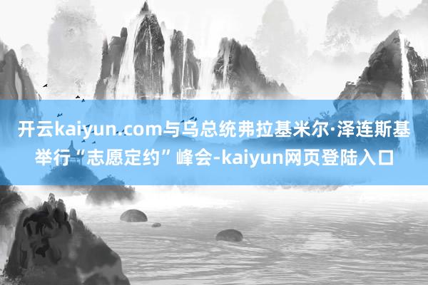 开云kaiyun.com与乌总统弗拉基米尔·泽连斯基举行“志愿定约”峰会-kaiyun网页登陆入口