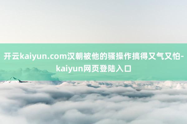 开云kaiyun.com汉朝被他的骚操作搞得又气又怕-kaiyun网页登陆入口
